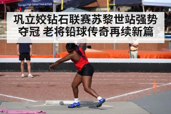 巩立姣钻石联赛苏黎世站强势夺冠 老将铅球传奇再续新篇